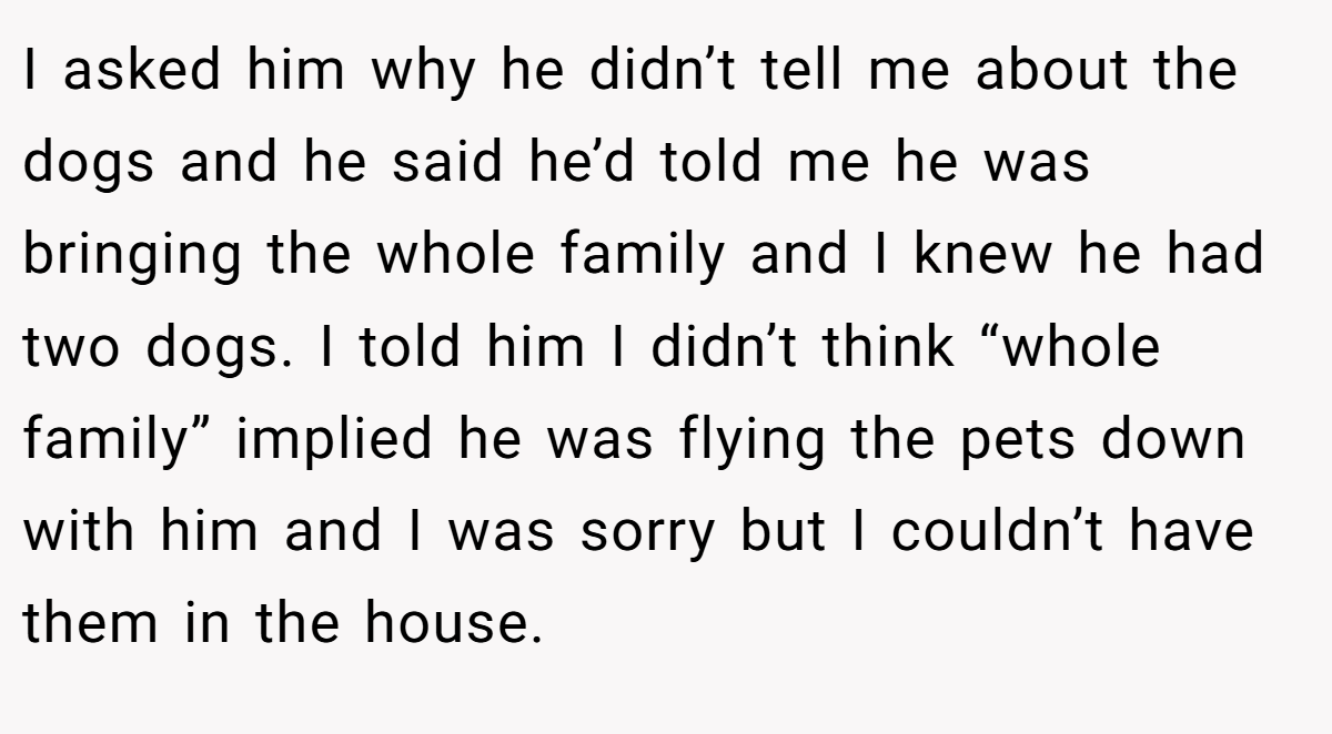 I asked him why he didn’t tell me about the dogs and he said he’d told me he was bringing the whole family and I knew he had two dogs. I told him I didn’t think “whole family” implied he was flying the pets down with him and I was sorry but I couldn’t have them in the house.