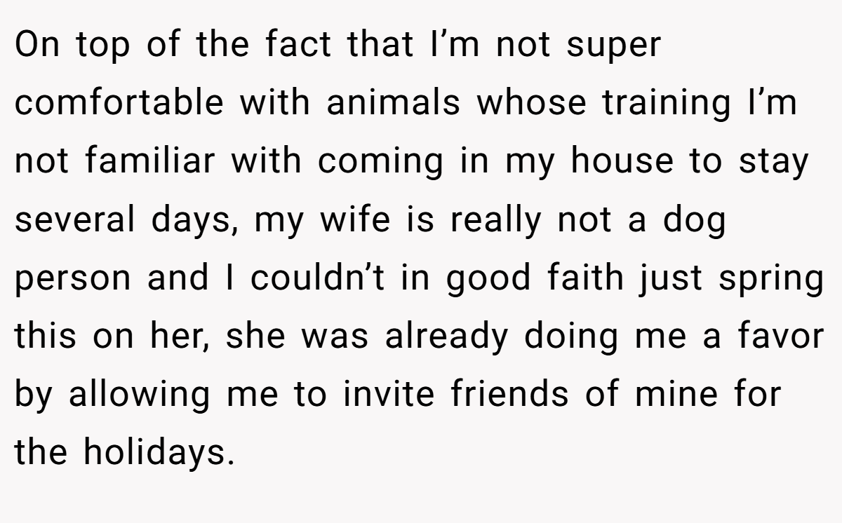 On top of the fact that I’m not super comfortable with animals whose training I’m not familiar with coming in my house to stay several days, my wife is really not a dog person and I couldn’t in good faith just spring this on her, she was already doing me a favor by allowing me to invite friends of mine for the holidays.
