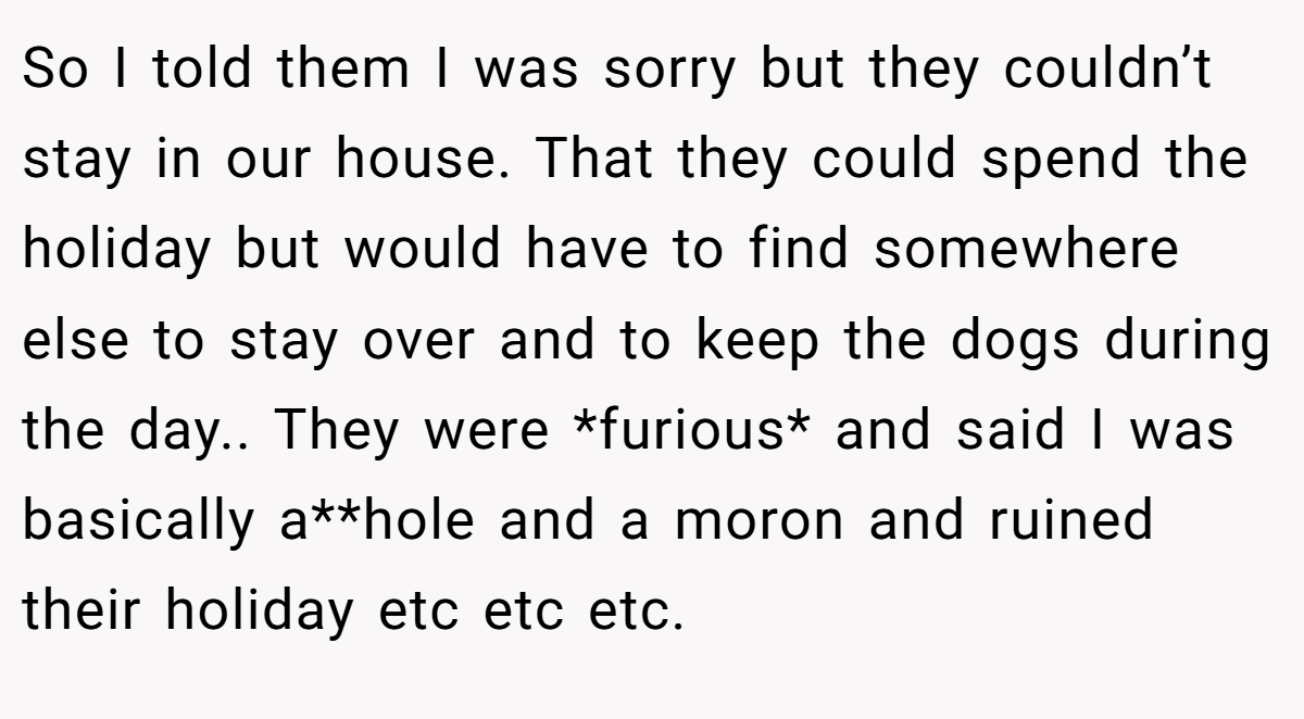 So I told them I was sorry but they couldn’t stay in our house. That they could spend the holiday but would have to find somewhere else to stay over and to keep the dogs during the day.. They were *furious* and said I was basically a**hole and a moron and ruined their holiday etc etc etc.