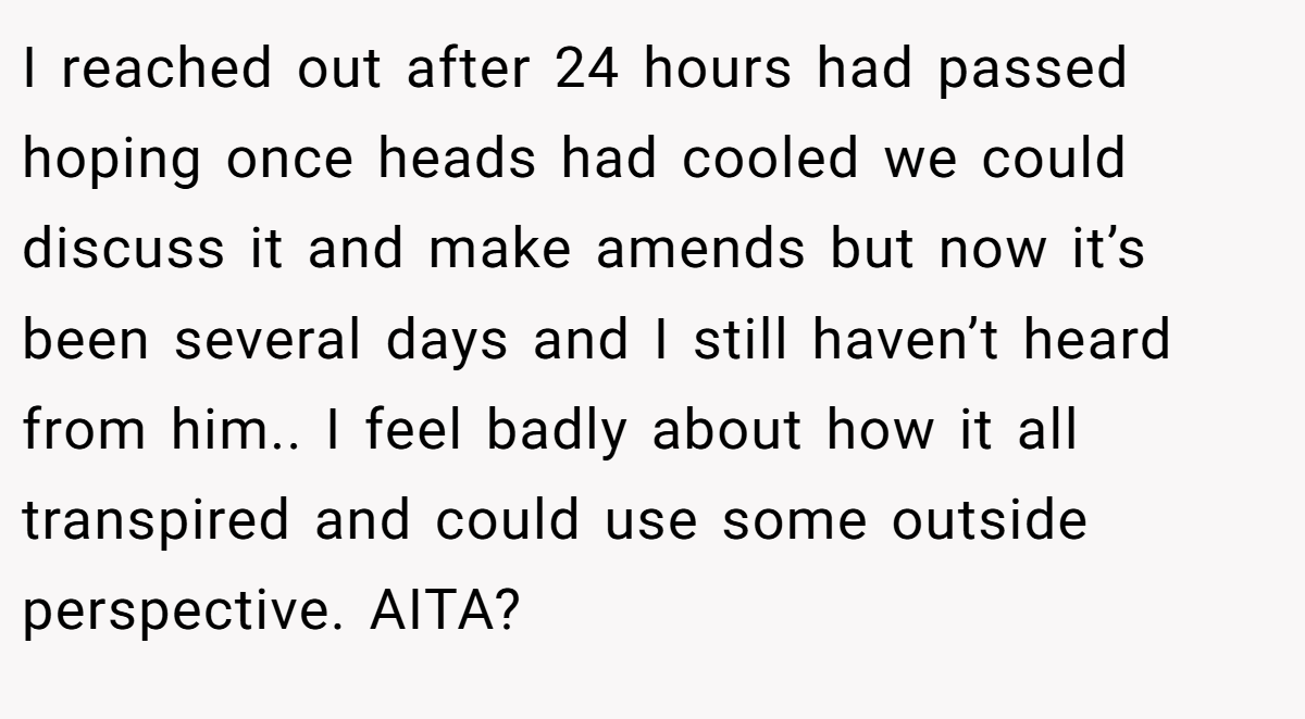 I reached out after 24 hours had passed hoping once heads had cooled we could discuss it and make amends but now it’s been several days and I still haven’t heard from him.. I feel badly about how it all transpired and could use some outside perspective. AITA?