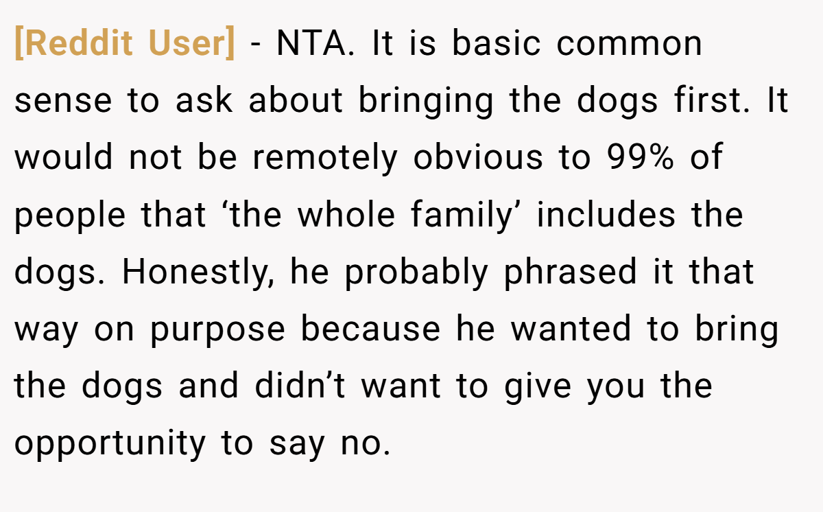 [Reddit User] − NTA. It is basic common sense to ask about bringing the dogs first. It would not be remotely obvious to 99% of people that ‘the whole family’ includes the dogs. Honestly, he probably phrased it that way on purpose because he wanted to bring the dogs and didn’t want to give you the opportunity to say no.