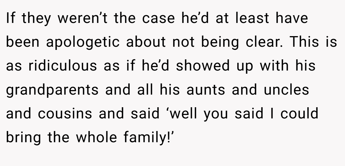 If they weren’t the case he’d at least have been apologetic about not being clear. This is as ridiculous as if he’d showed up with his grandparents and all his aunts and uncles and cousins and said ‘well you said I could bring the whole family!’