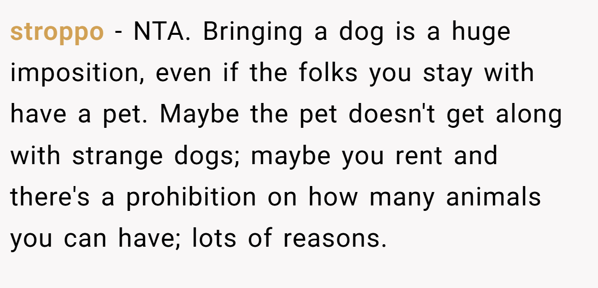 stroppo − NTA. Bringing a dog is a huge imposition, even if the folks you stay with have a pet. Maybe the pet doesn't get along with strange dogs; maybe you rent and there's a prohibition on how many animals you can have; lots of reasons.