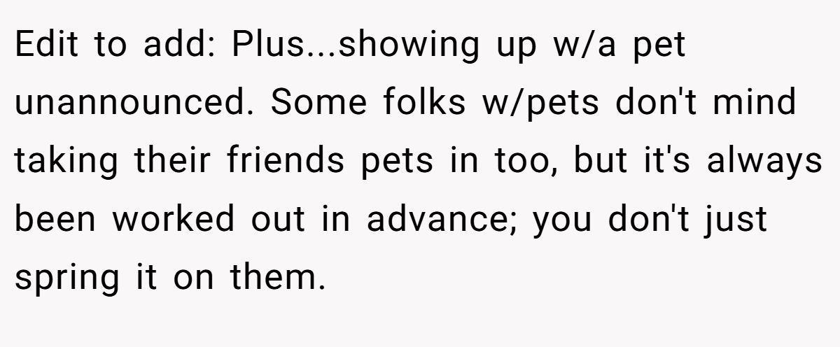 Edit to add: Plus...showing up w/a pet unannounced. Some folks w/pets don't mind taking their friends pets in too, but it's always been worked out in advance; you don't just spring it on them.