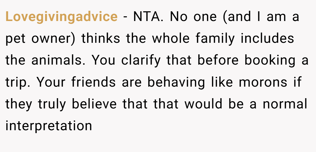Lovegivingadvice − NTA. No one (and I am a pet owner) thinks the whole family includes the animals. You clarify that before booking a trip. Your friends are behaving like morons if they truly believe that that would be a normal interpretation