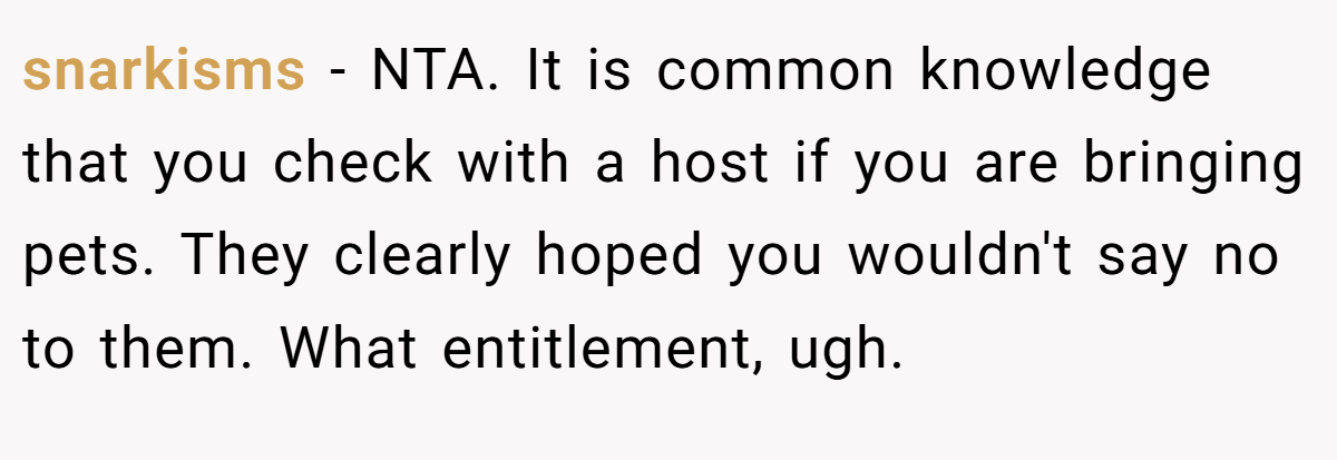 snarkisms − NTA. It is common knowledge that you check with a host if you are bringing pets. They clearly hoped you wouldn't say no to them. What entitlement, ugh.
