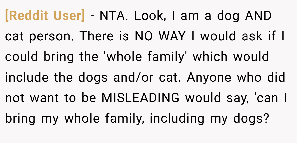 [Reddit User] − NTA. Look, I am a dog AND cat person. There is NO WAY I would ask if I could bring the 'whole family' which would include the dogs and/or cat. Anyone who did not want to be MISLEADING would say, 'can I bring my whole family, including my dogs?