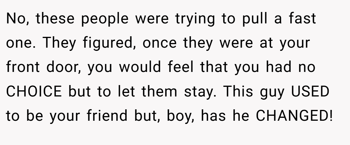 No, these people were trying to pull a fast one. They figured, once they were at your front door, you would feel that you had no CHOICE but to let them stay. This guy USED to be your friend but, boy, has he CHANGED!