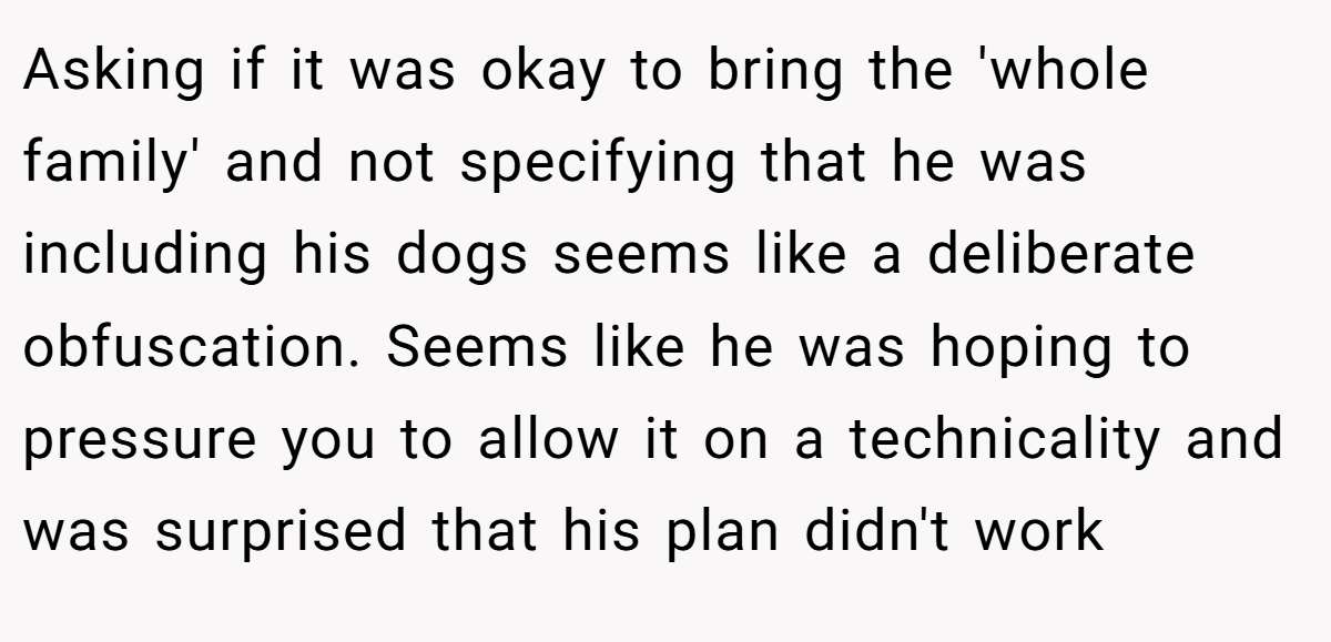 Asking if it was okay to bring the 'whole family' and not specifying that he was including his dogs seems like a deliberate obfuscation. Seems like he was hoping to pressure you to allow it on a technicality and was surprised that his plan didn't work