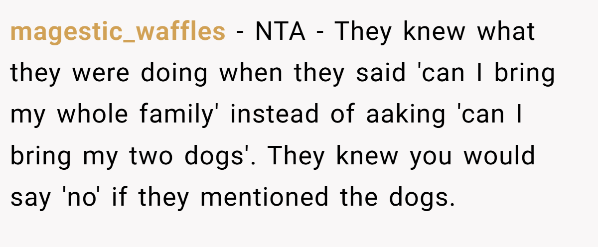 magestic_waffles − NTA - They knew what they were doing when they said 'can I bring my whole family' instead of aaking 'can I bring my two dogs'. They knew you would say 'no' if they mentioned the dogs.