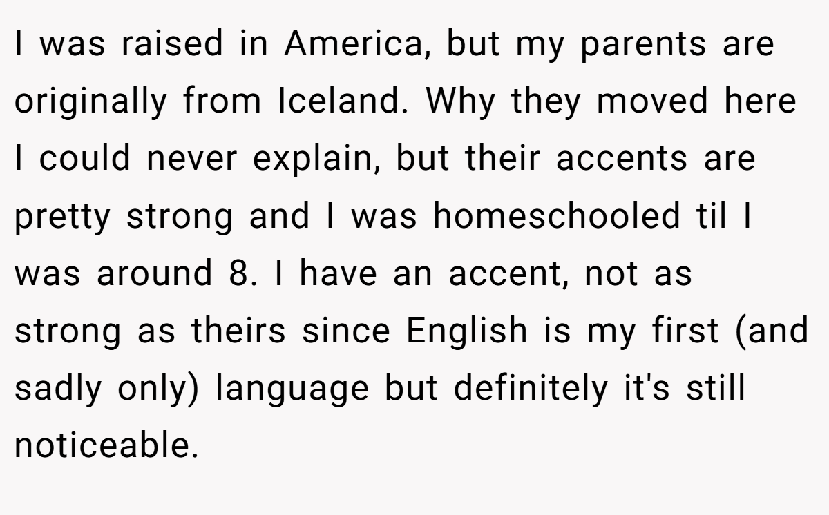 I was raised in America, but my parents are originally from Iceland. Why they moved here I could never explain, but their accents are pretty strong and I was homeschooled til I was around 8. I have an accent, not as strong as theirs since English is my first (and sadly only) language but definitely it's still noticeable.