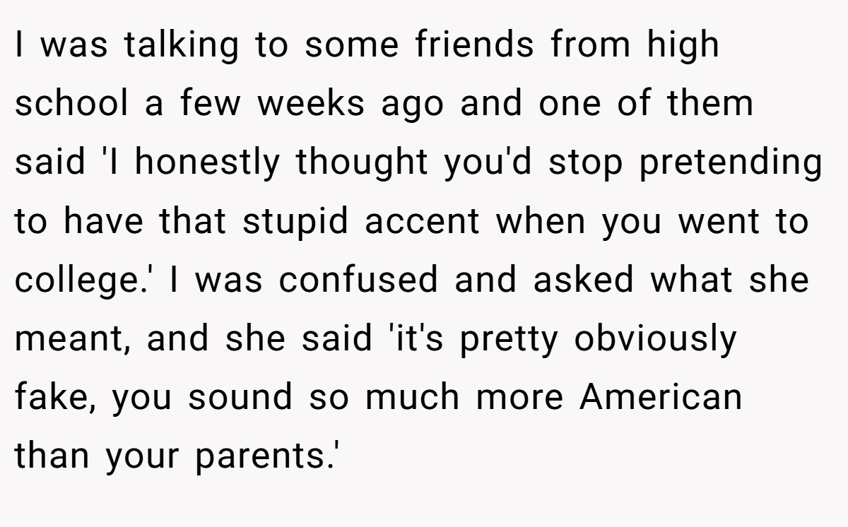I was talking to some friends from high school a few weeks ago and one of them said 'I honestly thought you'd stop pretending to have that stupid accent when you went to college.' I was confused and asked what she meant, and she said 'it's pretty obviously fake, you sound so much more American than your parents.'