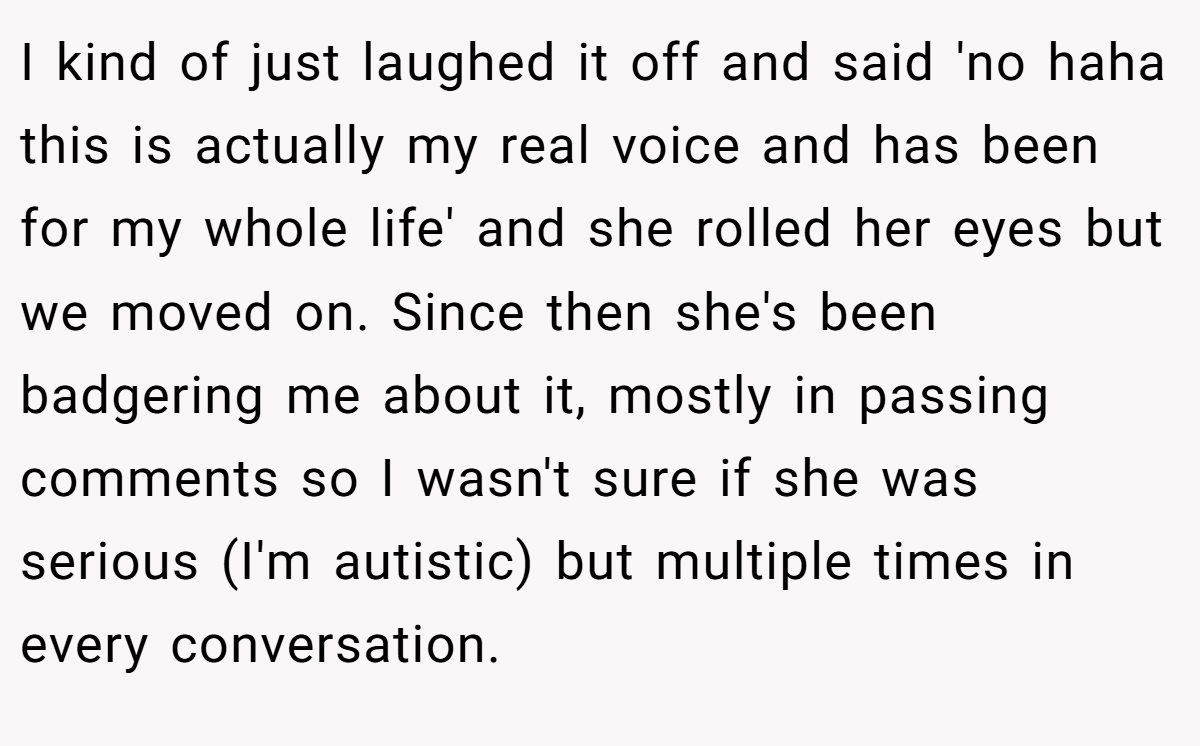 I kind of just laughed it off and said 'no haha this is actually my real voice and has been for my whole life' and she rolled her eyes but we moved on. Since then she's been badgering me about it, mostly in passing comments so I wasn't sure if she was serious (I'm autistic) but multiple times in every conversation.
