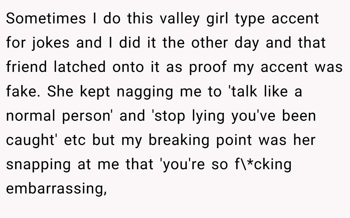 Sometimes I do this valley girl type accent for jokes and I did it the other day and that friend latched onto it as proof my accent was fake. She kept nagging me to 'talk like a normal person' and 'stop lying you've been caught' etc but my breaking point was her snapping at me that 'you're so f\*cking embarrassing,