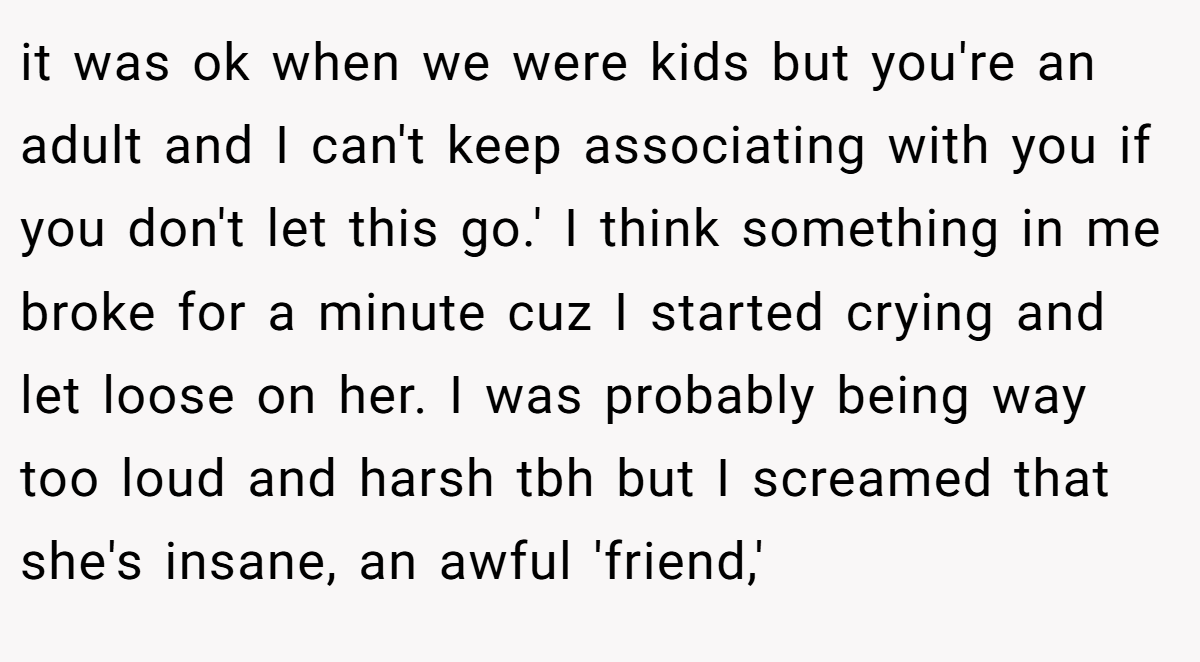 it was ok when we were kids but you're an adult and I can't keep associating with you if you don't let this go.' I think something in me broke for a minute cuz I started crying and let loose on her. I was probably being way too loud and harsh tbh but I screamed that she's insane, an awful 'friend,'