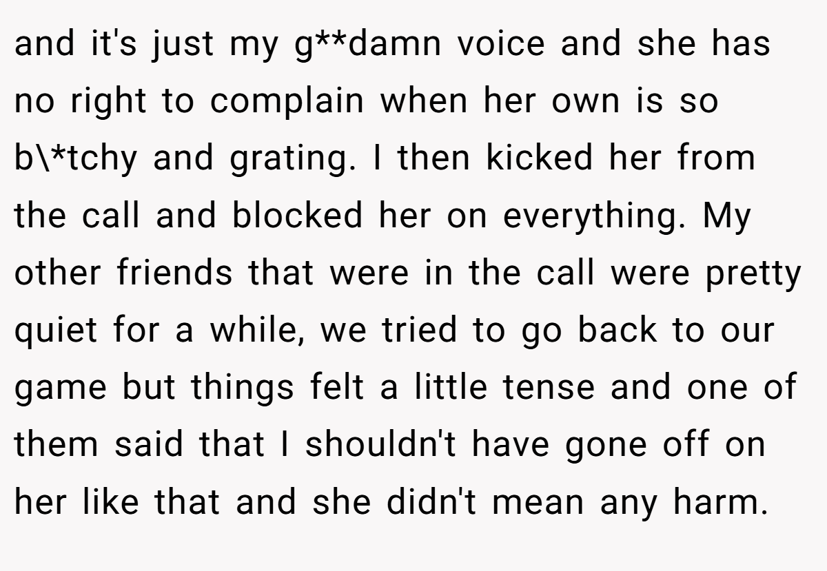 and it's just my g**damn voice and she has no right to complain when her own is so b\*tchy and grating. I then kicked her from the call and blocked her on everything. My other friends that were in the call were pretty quiet for a while, we tried to go back to our game but things felt a little tense and one of them said that I shouldn't have gone off on her like that and she didn't mean any harm.