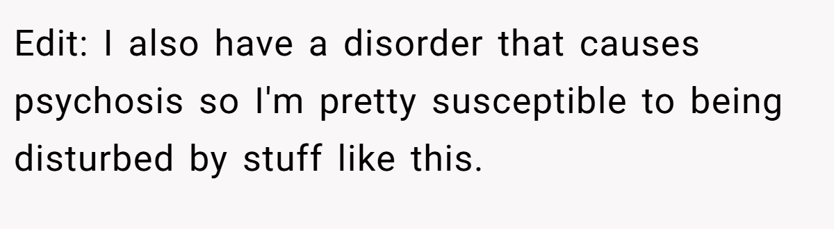 Edit: I also have a disorder that causes psychosis so I'm pretty susceptible to being disturbed by stuff like this.