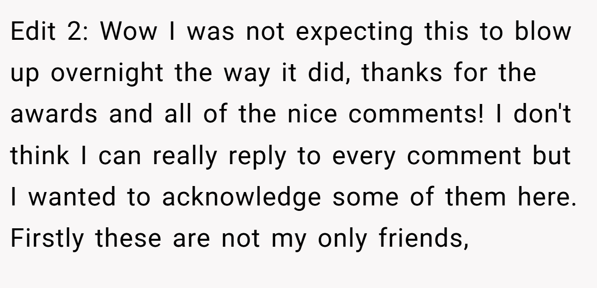 Edit 2: Wow I was not expecting this to blow up overnight the way it did, thanks for the awards and all of the nice comments! I don't think I can really reply to every comment but I wanted to acknowledge some of them here. Firstly these are not my only friends,