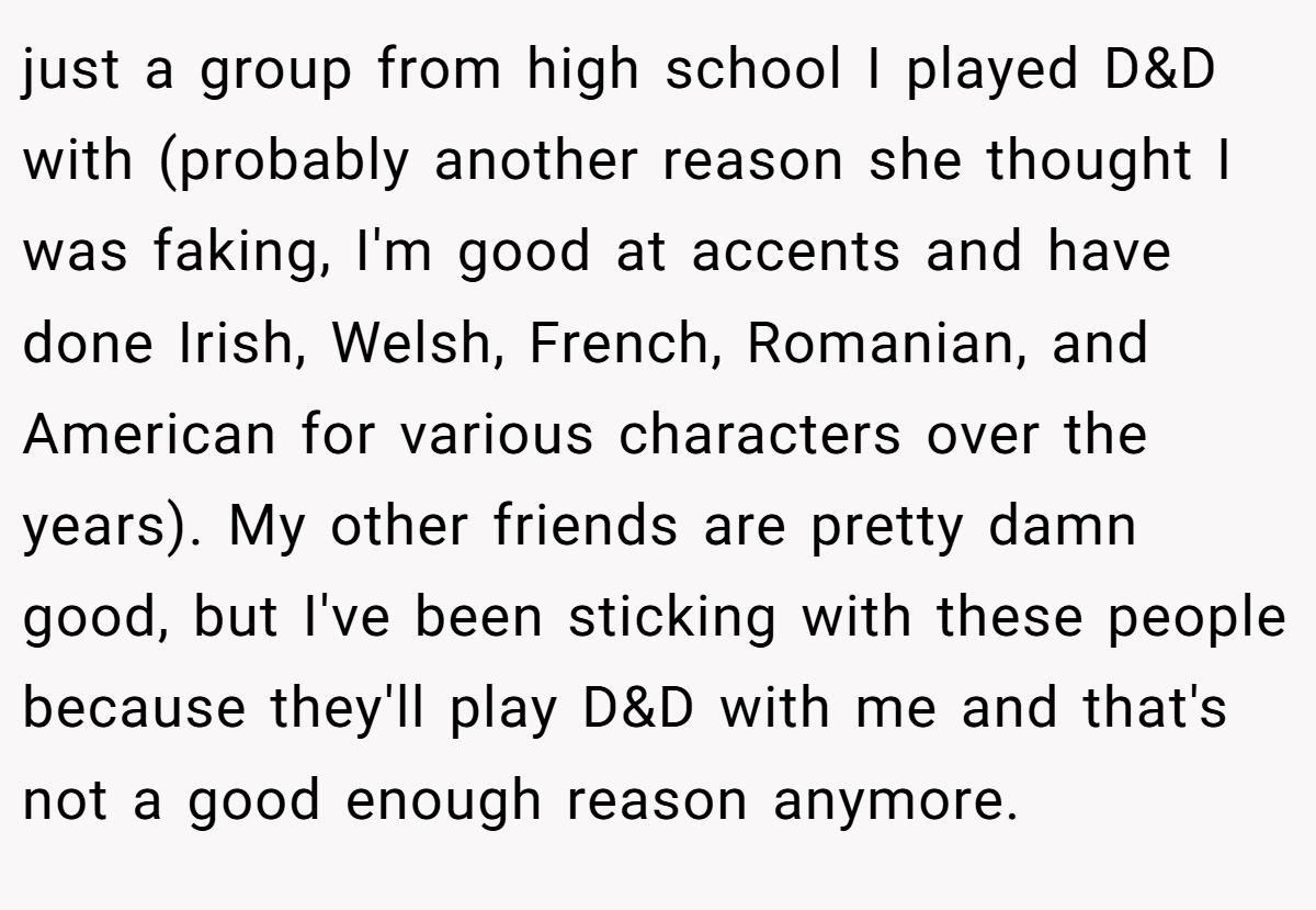 just a group from high school I played D&D with (probably another reason she thought I was faking, I'm good at accents and have done Irish, Welsh, French, Romanian, and American for various characters over the years). My other friends are pretty damn good, but I've been sticking with these people because they'll play D&D with me and that's not a good enough reason anymore.