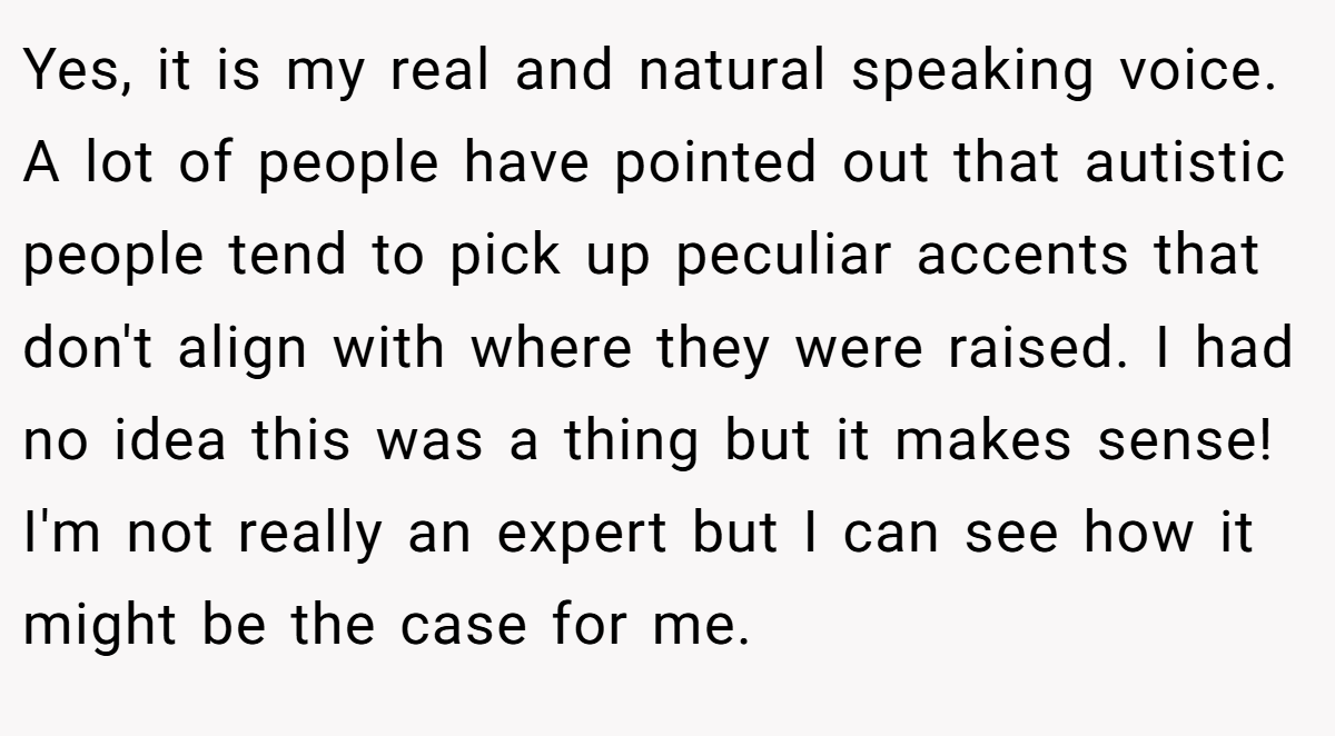 Yes, it is my real and natural speaking voice. A lot of people have pointed out that autistic people tend to pick up peculiar accents that don't align with where they were raised. I had no idea this was a thing but it makes sense! I'm not really an expert but I can see how it might be the case for me.