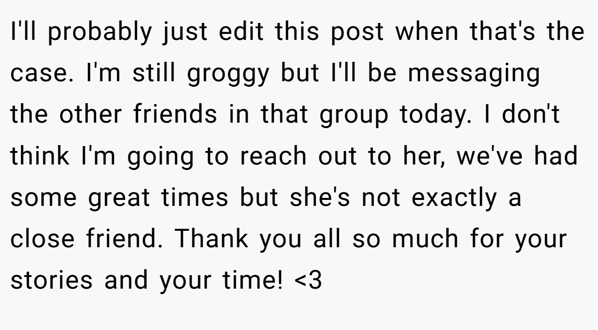 I'll probably just edit this post when that's the case. I'm still groggy but I'll be messaging the other friends in that group today. I don't think I'm going to reach out to her, we've had some great times but she's not exactly a close friend. Thank you all so much for your stories and your time! <3