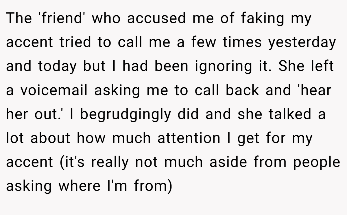 The 'friend' who accused me of faking my accent tried to call me a few times yesterday and today but I had been ignoring it. She left a voicemail asking me to call back and 'hear her out.' I begrudgingly did and she talked a lot about how much attention I get for my accent (it's really not much aside from people asking where I'm from)