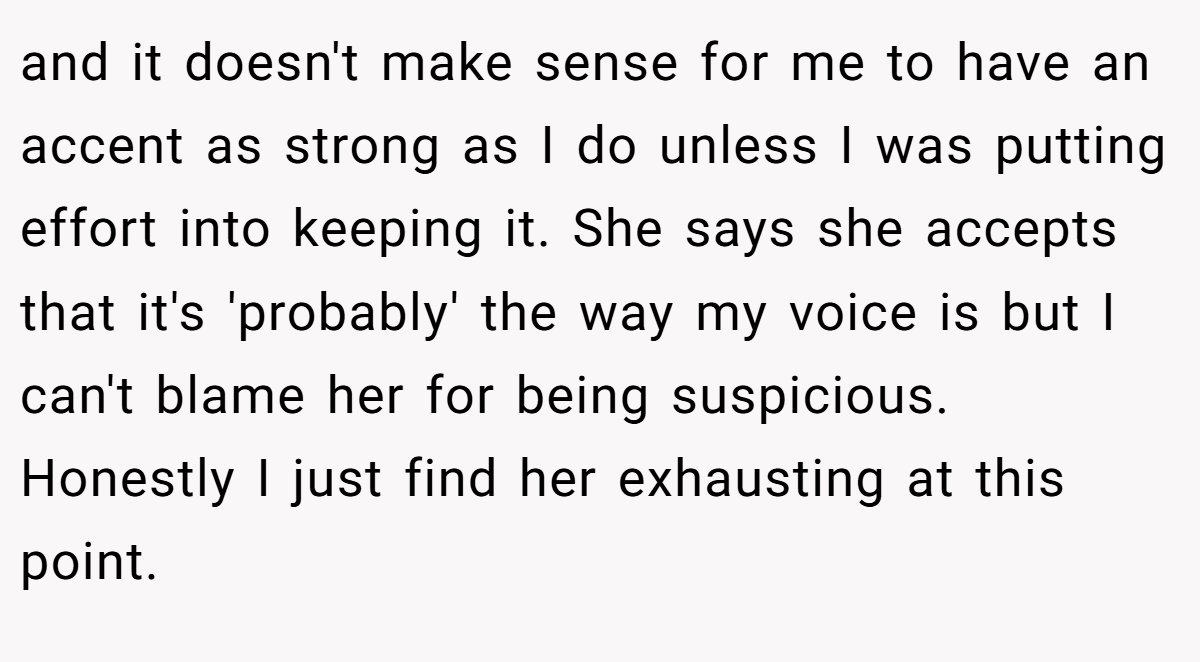and it doesn't make sense for me to have an accent as strong as I do unless I was putting effort into keeping it. She says she accepts that it's 'probably' the way my voice is but I can't blame her for being suspicious. Honestly I just find her exhausting at this point.