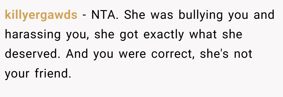 killyergawds - NTA. She was bullying you and harassing you, she got exactly what she deserved. And you were correct, she's not your friend.