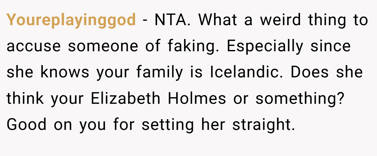 Youreplayinggod - NTA. What a weird thing to accuse someone of faking. Especially since she knows your family is Icelandic. Does she think your Elizabeth Holmes or something? Good on you for setting her straight.