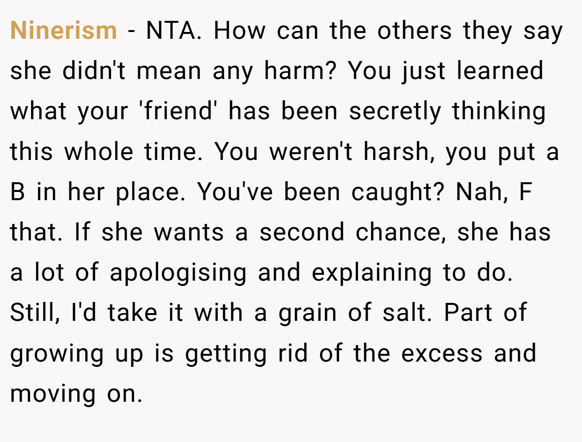 Ninerism - NTA. How can the others they say she didn't mean any harm? You just learned what your 'friend' has been secretly thinking this whole time. You weren't harsh, you put a B in her place. You've been caught? Nah, F that. If she wants a second chance, she has a lot of apologising and explaining to do. Still, I'd take it with a grain of salt. Part of growing up is getting rid of the excess and moving on.
