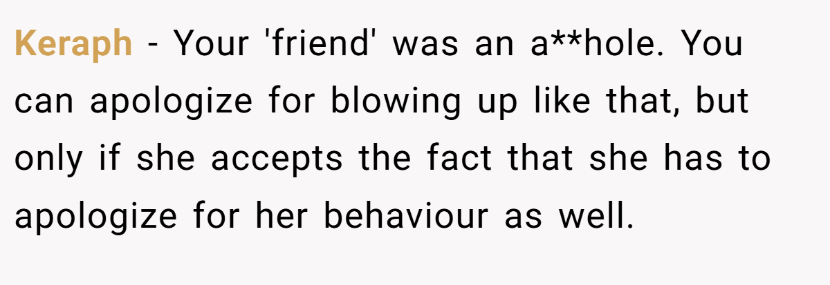 Keraph - Your 'friend' was an a**hole. You can apologize for blowing up like that, but only if she accepts the fact that she has to apologize for her behaviour as well.