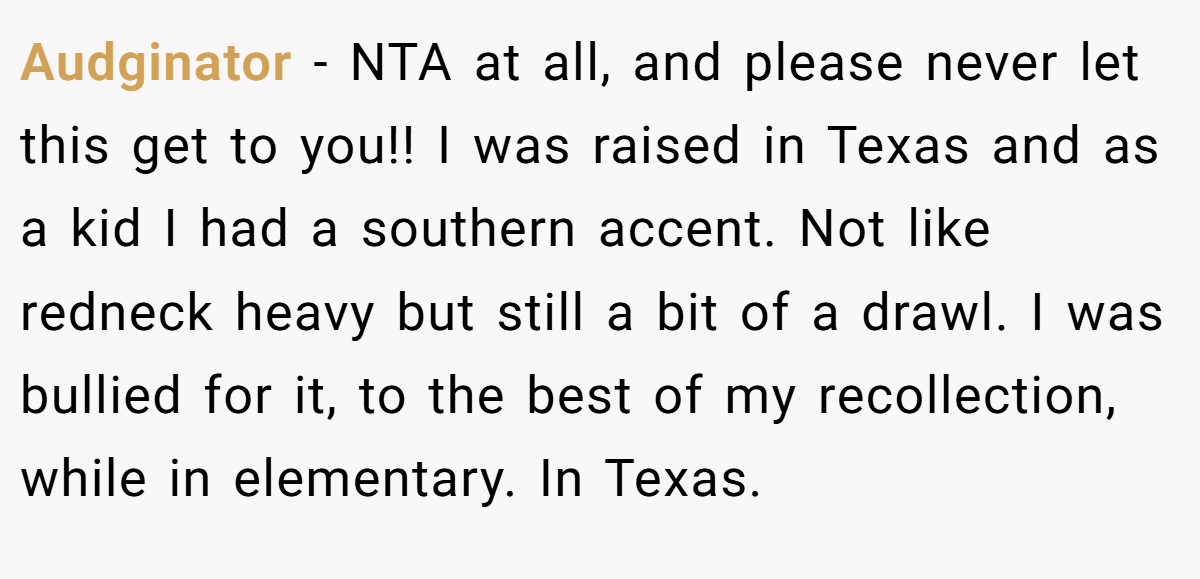 Audginator - NTA at all, and please never let this get to you!! I was raised in Texas and as a kid I had a southern accent. Not like redneck heavy but still a bit of a drawl. I was bullied for it, to the best of my recollection, while in elementary. In Texas.