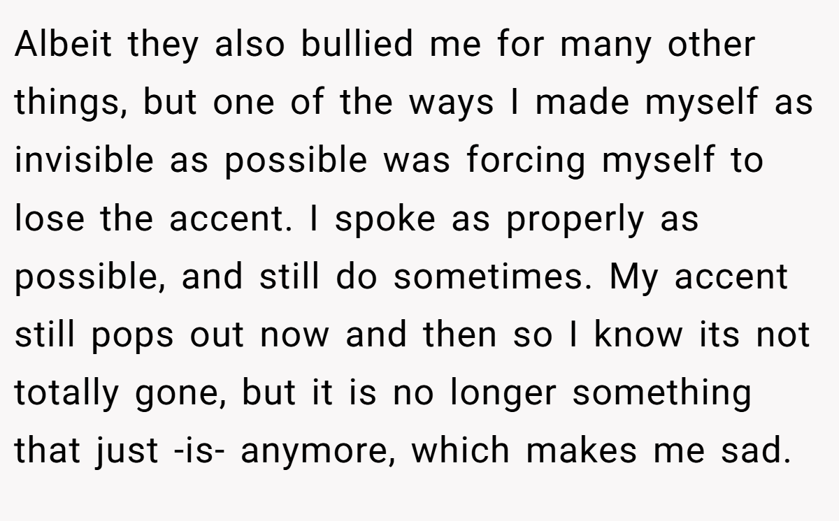 Albeit they also bullied me for many other things, but one of the ways I made myself as invisible as possible was forcing myself to lose the accent. I spoke as properly as possible, and still do sometimes. My accent still pops out now and then so I know its not totally gone, but it is no longer something that just -is- anymore, which makes me sad.