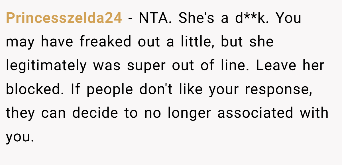 Princesszelda24 - NTA. She's a d**k. You may have freaked out a little, but she legitimately was super out of line. Leave her blocked. If people don't like your response, they can decide to no longer associated with you.