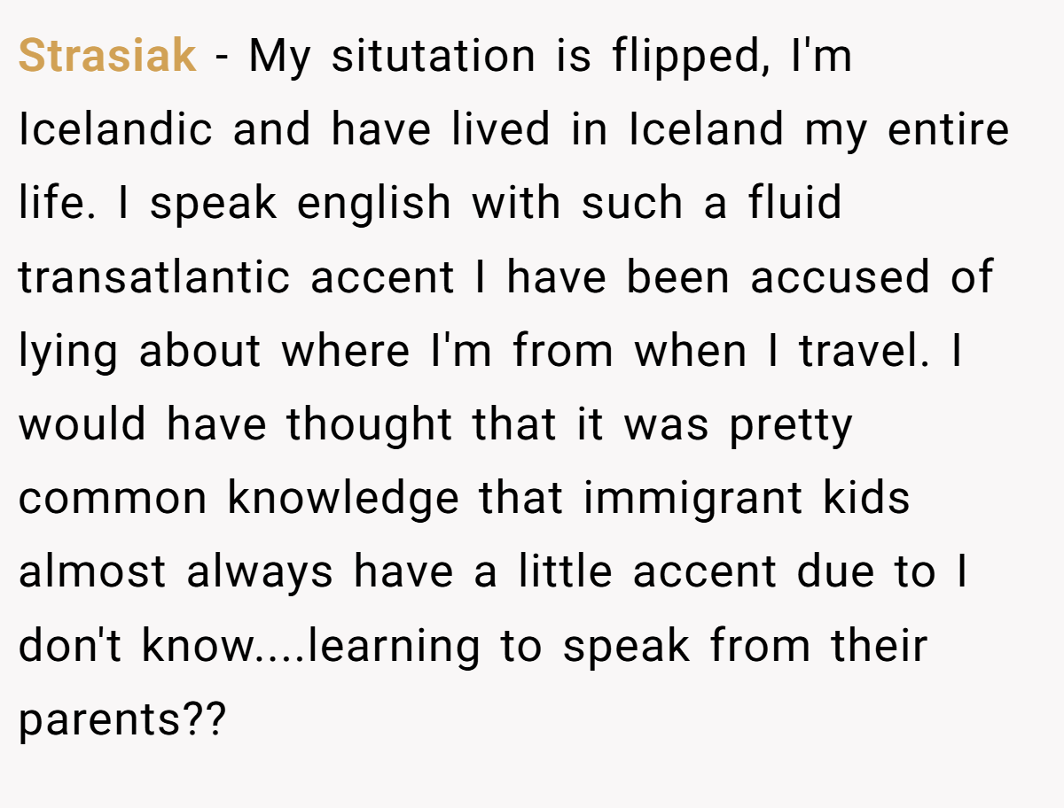 Strasiak - My situtation is flipped, I'm Icelandic and have lived in Iceland my entire life. I speak english with such a fluid transatlantic accent I have been accused of lying about where I'm from when I travel. I would have thought that it was pretty common knowledge that immigrant kids almost always have a little accent due to I don't know....learning to speak from their parents??