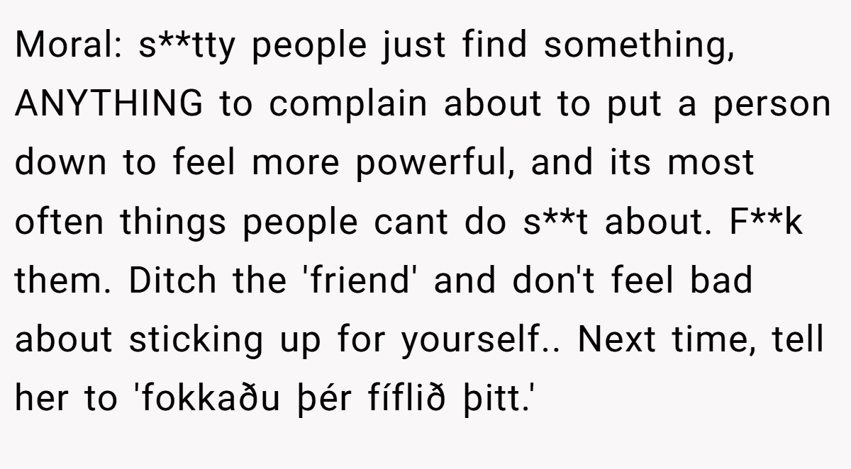 Moral: s**tty people just find something, ANYTHING to complain about to put a person down to feel more powerful, and its most often things people cant do s**t about. F**k them. Ditch the 'friend' and don't feel bad about sticking up for yourself.. Next time, tell her to 'fokkaðu þér fíflið þitt.'