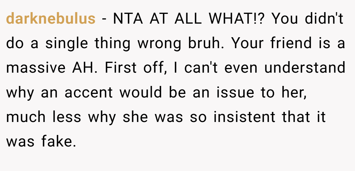 darknebulus - NTA AT ALL WHAT!? You didn't do a single thing wrong bruh. Your friend is a massive AH. First off, I can't even understand why an accent would be an issue to her, much less why she was so insistent that it was fake.