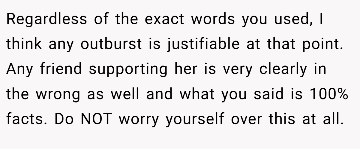 Regardless of the exact words you used, I think any outburst is justifiable at that point. Any friend supporting her is very clearly in the wrong as well and what you said is 100% facts. Do NOT worry yourself over this at all.