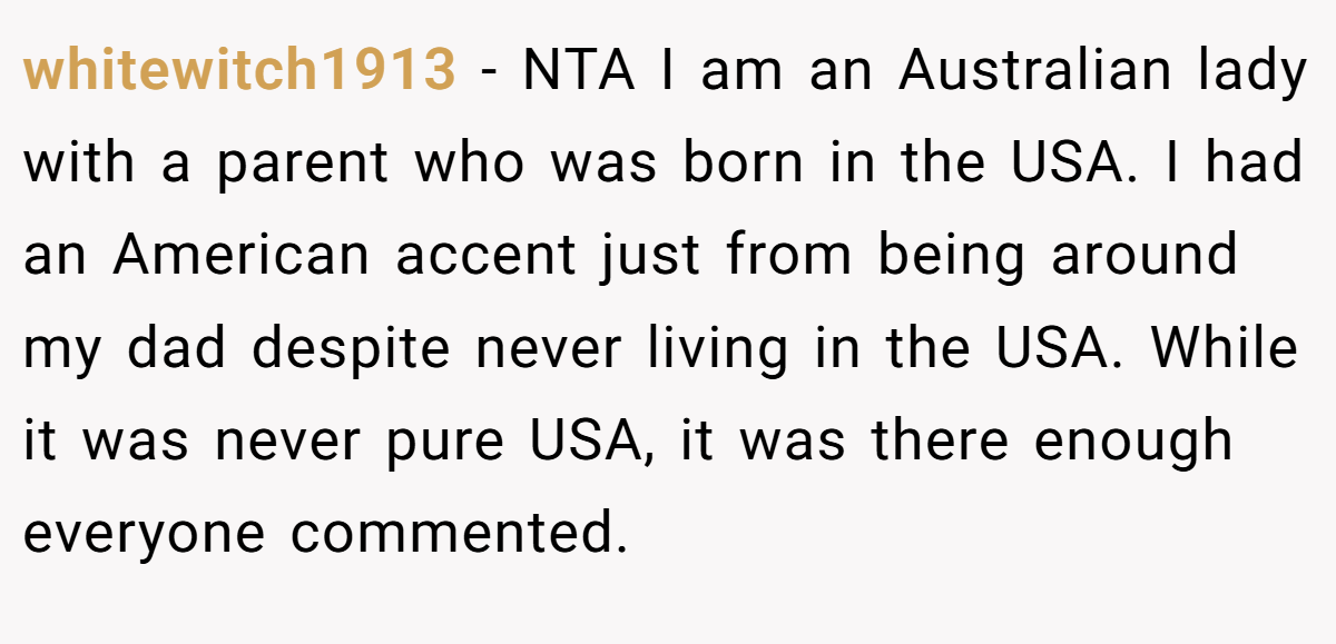 whitewitch1913 - NTA I am an Australian lady with a parent who was born in the USA. I had an American accent just from being around my dad despite never living in the USA. While it was never pure USA, it was there enough everyone commented.