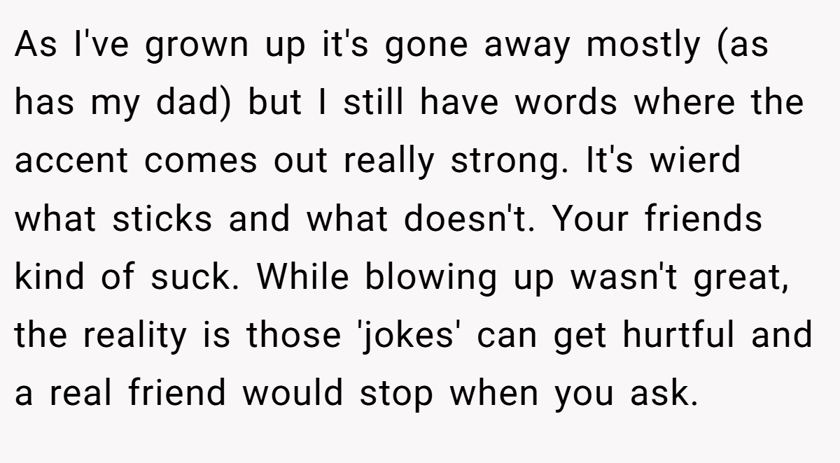 As I've grown up it's gone away mostly (as has my dad) but I still have words where the accent comes out really strong. It's wierd what sticks and what doesn't. Your friends kind of suck. While blowing up wasn't great, the reality is those 'jokes' can get hurtful and a real friend would stop when you ask.