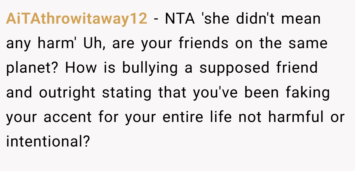AiTAthrowitaway12 - NTA 'she didn't mean any harm' Uh, are your friends on the same planet? How is bullying a supposed friend and outright stating that you've been faking your accent for your entire life not harmful or intentional?
