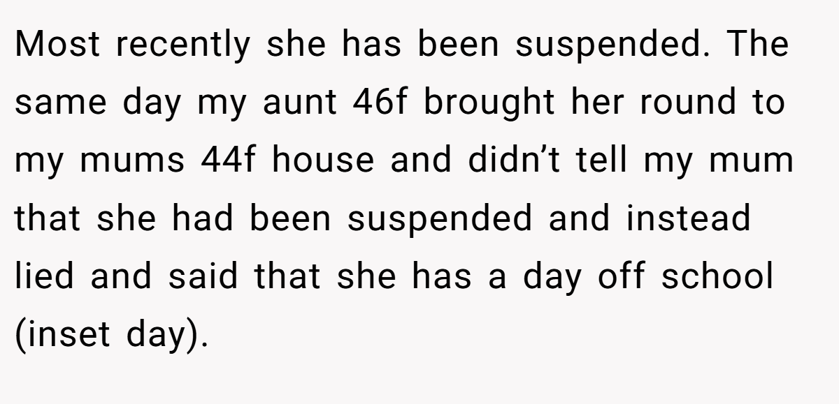 Most recently she has been suspended. The same day my aunt 46f brought her round to my mums 44f house and didn’t tell my mum that she had been suspended and instead lied and said that she has a day off school (inset day).
