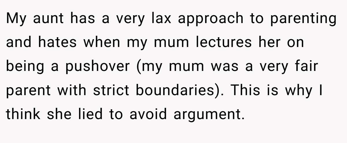 My aunt has a very lax approach to parenting and hates when my mum lectures her on being a pushover (my mum was a very fair parent with strict boundaries). This is why I think she lied to avoid argument.
