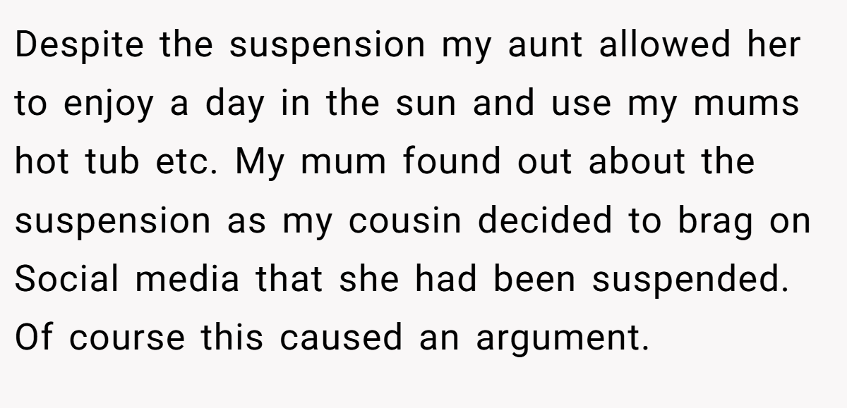 Despite the suspension my aunt allowed her to enjoy a day in the sun and use my mums hot tub etc. My mum found out about the suspension as my cousin decided to brag on Social media that she had been suspended. Of course this caused an argument.