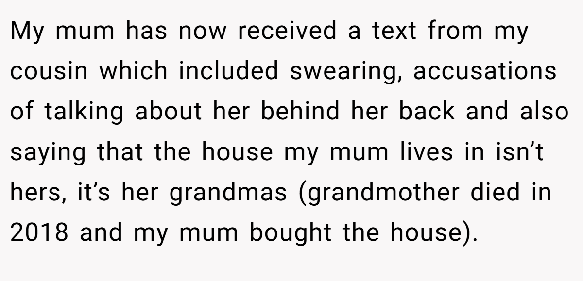 My mum has now received a text from my cousin which included swearing, accusations of talking about her behind her back and also saying that the house my mum lives in isn’t hers, it’s her grandmas (grandmother died in 2018 and my mum bought the house).