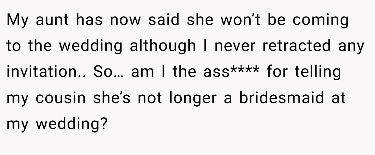 My aunt has now said she won’t be coming to the wedding although I never retracted any invitation.. So… am I the ass**** for telling my cousin she’s not longer a bridesmaid at my wedding?