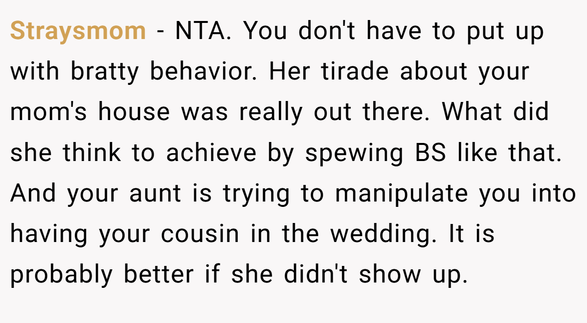 Straysmom - NTA. You don't have to put up with bratty behavior. Her tirade about your mom's house was really out there. What did she think to achieve by spewing BS like that. And your aunt is trying to manipulate you into having your cousin in the wedding. It is probably better if she didn't show up.