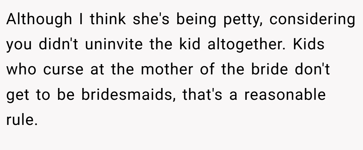 Although I think she's being petty, considering you didn't uninvite the kid altogether. Kids who curse at the mother of the bride don't get to be bridesmaids, that's a reasonable rule.