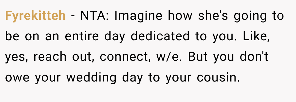 Fyrekitteh - NTA: Imagine how she's going to be on an entire day dedicated to you. Like, yes, reach out, connect, w/e. But you don't owe your wedding day to your cousin.