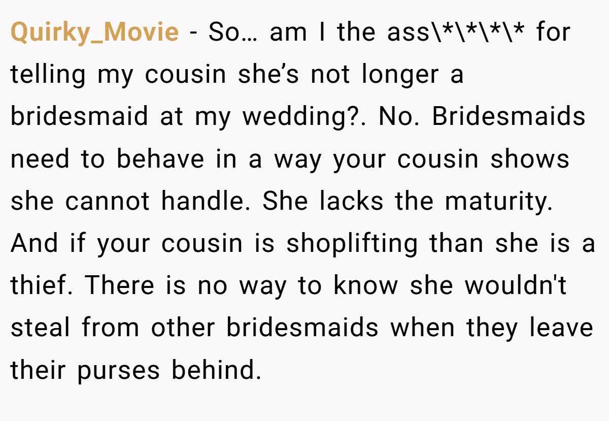 Quirky_Movie - So… am I the ass\*\*\*\* for telling my cousin she’s not longer a bridesmaid at my wedding?. No. Bridesmaids need to behave in a way your cousin shows she cannot handle. She lacks the maturity. And if your cousin is shoplifting than she is a thief. There is no way to know she wouldn't steal from other bridesmaids when they leave their purses behind.